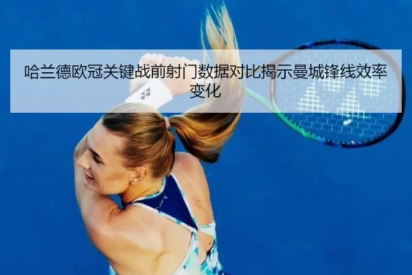 哈兰德欧冠关键战前射门数据对比揭示曼城锋线效率变化